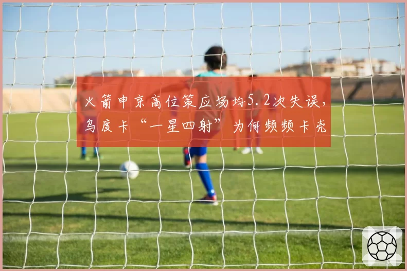 火箭申京高位策应场均5.2次失误，乌度卡“一星四射”为何频频卡壳？