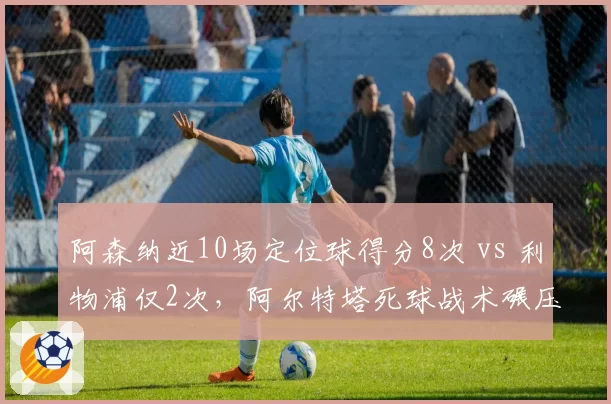 阿森纳近10场定位球得分8次 vs 利物浦仅2次,阿尔特塔死球战术碾压克洛普