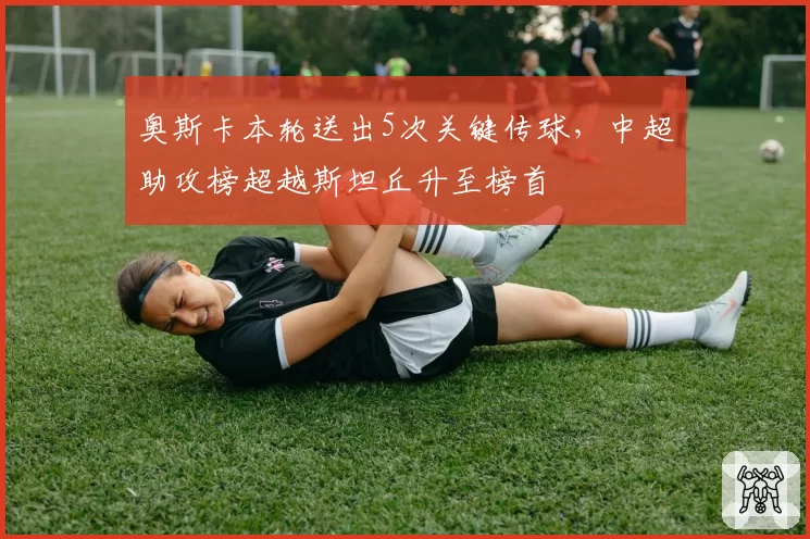 奥斯卡本轮送出5次关键传球，中超助攻榜超越斯坦丘升至榜首