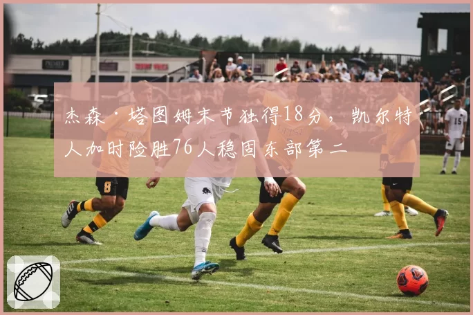 杰森·塔图姆末节独得18分，凯尔特人加时险胜76人稳固东部第二