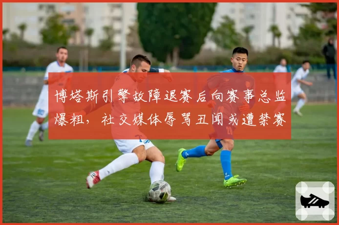 博塔斯引擎故障退赛后向赛事总监爆粗,社交媒体辱骂丑闻或遭禁赛处罚