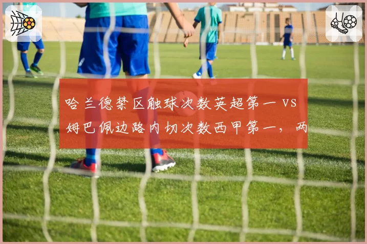 哈兰德禁区触球次数英超第一 vs 姆巴佩边路内切次数西甲第一，两大前锋风格分化