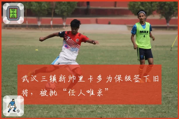 武汉三镇新帅里卡多为保级签下旧将，被批“任人唯亲”