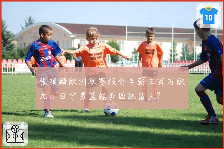 张镇麟欧洲联赛报价年薪三百万欧元，辽宁男篮能否匹配留人？