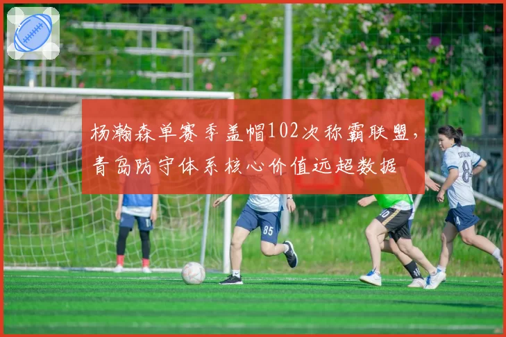 杨瀚森单赛季盖帽102次称霸联盟，青岛防守体系核心价值远超数据