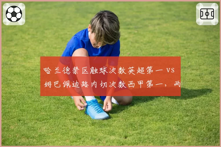 哈兰德禁区触球次数英超第一 vs 姆巴佩边路内切次数西甲第一，两大前锋风格分化