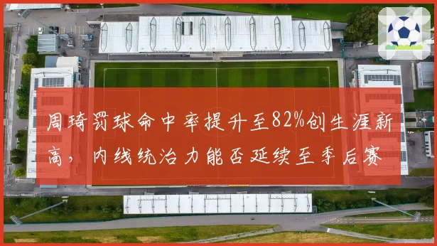 周琦罚球命中率提升至82%创生涯新高，内线统治力能否延续至季后赛？