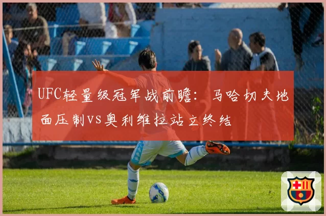 UFC轻量级冠军战前瞻:马哈切夫地面压制vs奥利维拉站立终结