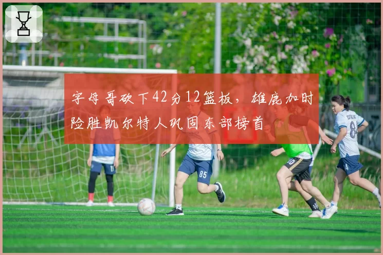 字母哥砍下42分12篮板，雄鹿加时险胜凯尔特人巩固东部榜首
