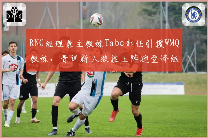 RNG经理兼主教练Tabe卸任引援WMQ教练，青训新人披挂上阵迎登峰组挑战