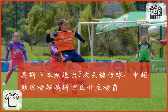 奥斯卡本轮送出5次关键传球，中超助攻榜超越斯坦丘升至榜首
