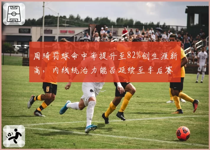 周琦罚球命中率提升至82%创生涯新高,内线统治力能否延续至季后赛?