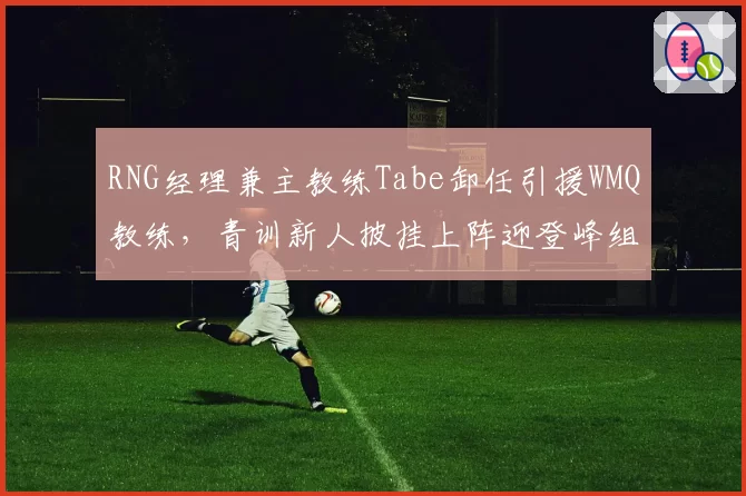 RNG经理兼主教练Tabe卸任引援WMQ教练,青训新人披挂上阵迎登峰组挑战