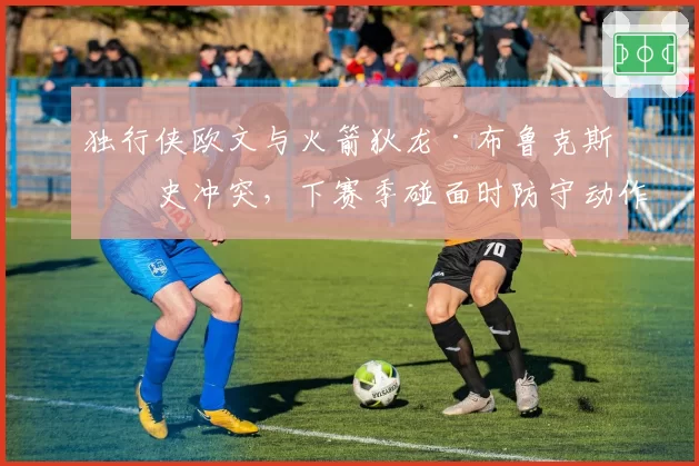 独行侠欧文与火箭狄龙·布鲁克斯历史冲突，下赛季碰面时防守动作成关注焦点