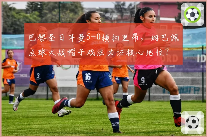 巴黎圣日耳曼5-0横扫里昂，姆巴佩点球大战帽子戏法力证核心地位？
