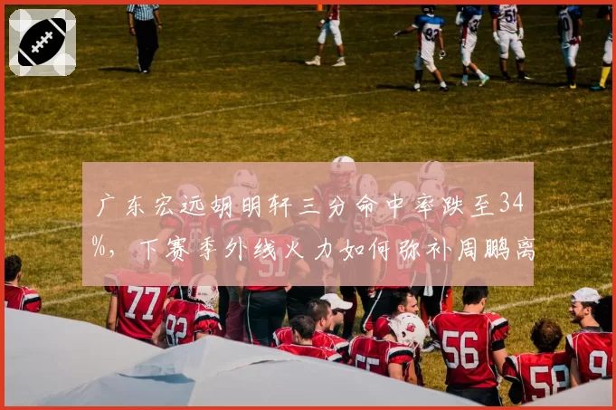 广东宏远胡明轩三分命中率跌至34%,下赛季外线火力如何弥补周鹏离队空缺?