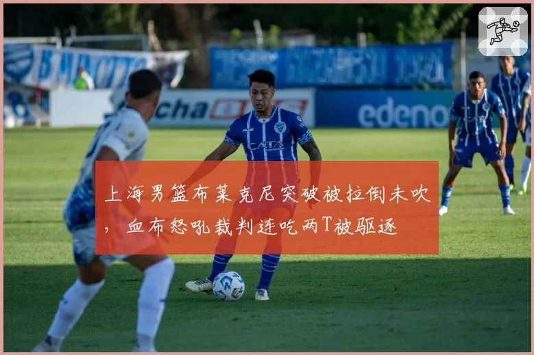 上海男篮布莱克尼突破被拉倒未吹，血布怒吼裁判连吃两T被驱逐