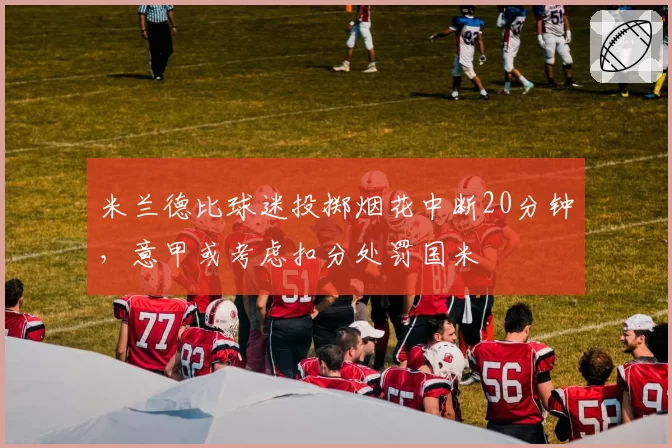 米兰德比球迷投掷烟花中断20分钟，意甲或考虑扣分处罚国米