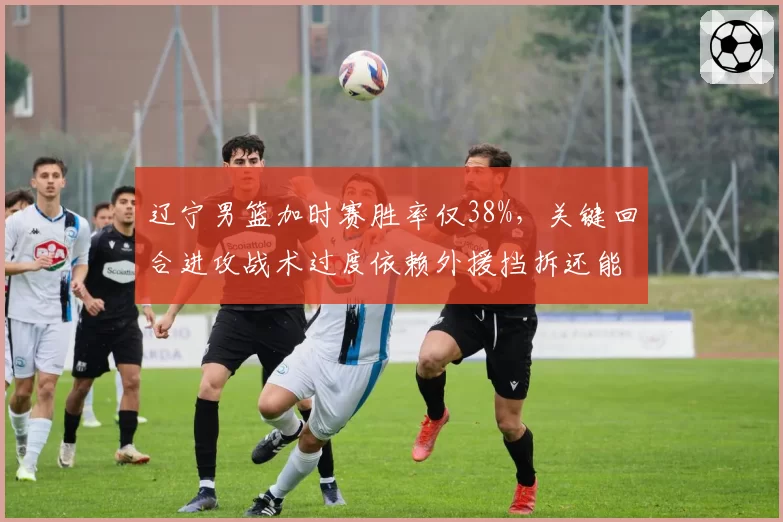 辽宁男篮加时赛胜率仅38%，关键回合进攻战术过度依赖外援挡拆还能否破解高强度防守？