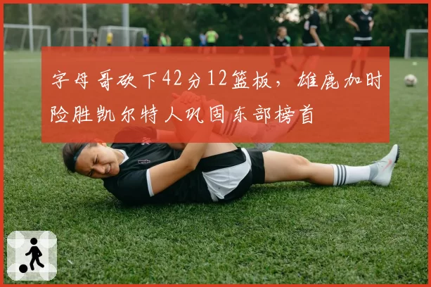 字母哥砍下42分12篮板，雄鹿加时险胜凯尔特人巩固东部榜首