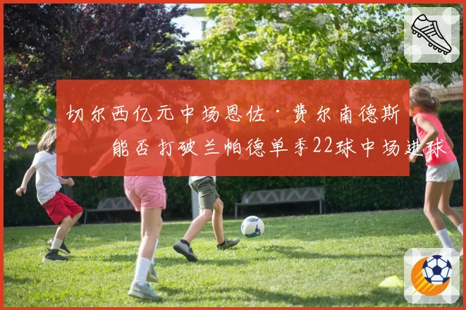 切尔西亿元中场恩佐·费尔南德斯，能否打破兰帕德单季22球中场进球纪录？