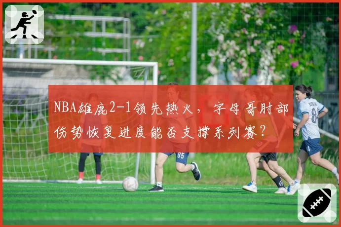 NBA雄鹿2-1领先热火,字母哥肘部伤势恢复进度能否支撑系列赛?