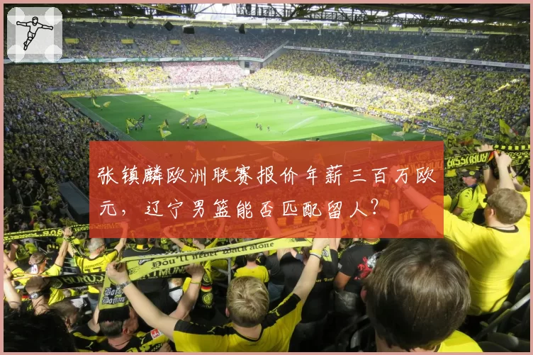 张镇麟欧洲联赛报价年薪三百万欧元,辽宁男篮能否匹配留人?
