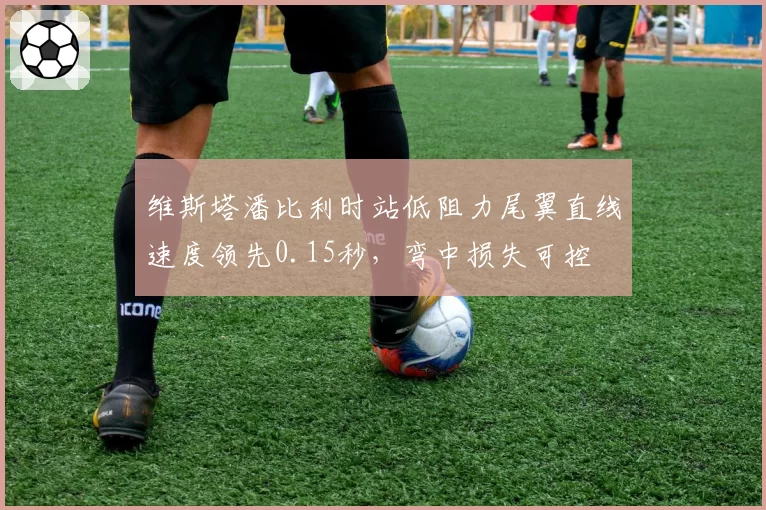 维斯塔潘比利时站低阻力尾翼直线速度领先0.15秒,弯中损失可控
