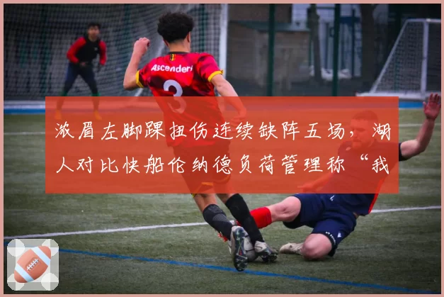 浓眉左脚踝扭伤连续缺阵五场,湖人对比快船伦纳德负荷管理称“我们需要他上场”
